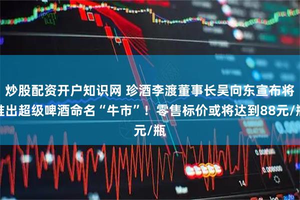 炒股配资开户知识网 珍酒李渡董事长吴向东宣布将推出超级啤酒命名“牛市”！零售标价或将达到88元/瓶