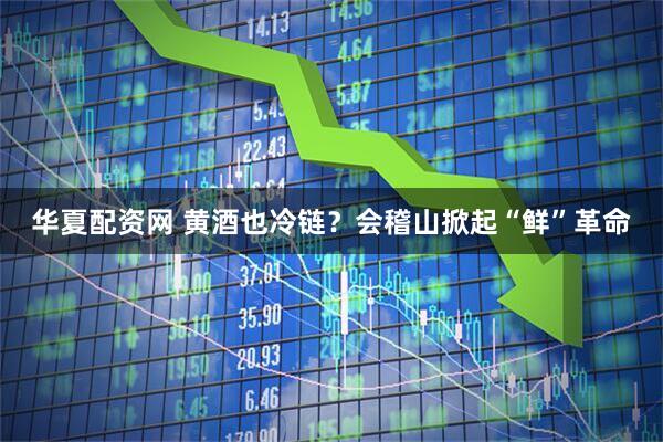 华夏配资网 黄酒也冷链？会稽山掀起“鲜”革命