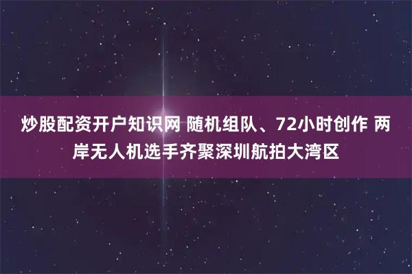 炒股配资开户知识网 随机组队、72小时创作 两岸无人机选手齐聚深圳航拍大湾区