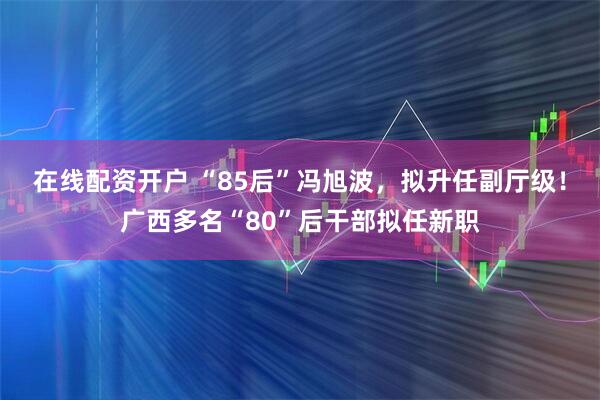 在线配资开户 “85后”冯旭波，拟升任副厅级！广西多名“80”后干部拟任新职