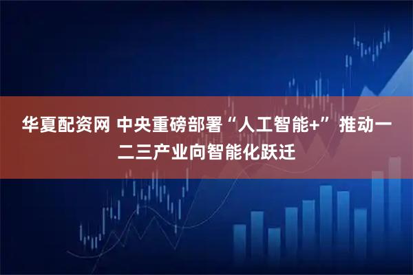 华夏配资网 中央重磅部署“人工智能+” 推动一二三产业向智能化跃迁