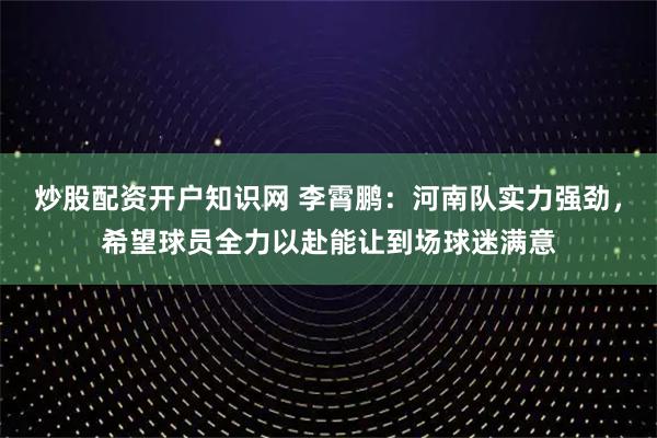 炒股配资开户知识网 李霄鹏：河南队实力强劲，希望球员全力以赴能让到场球迷满意
