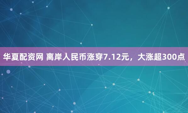 华夏配资网 离岸人民币涨穿7.12元，大涨超300点