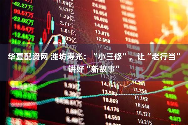 华夏配资网 潍坊寿光：“小三修”，让“老行当”讲好“新故事”