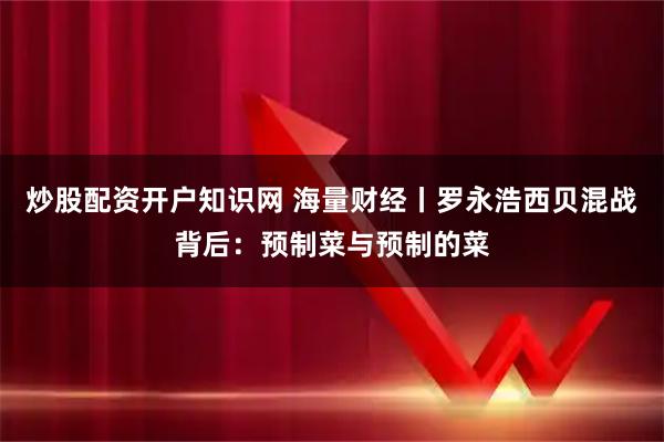 炒股配资开户知识网 海量财经丨罗永浩西贝混战背后：预制菜与预制的菜