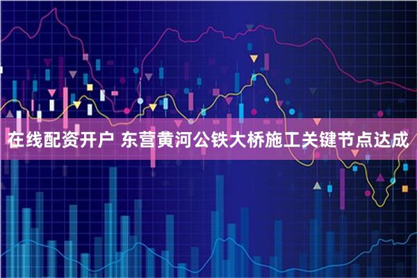 在线配资开户 东营黄河公铁大桥施工关键节点达成