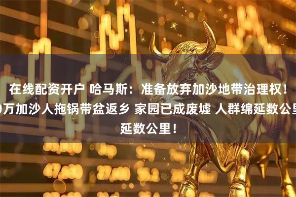 在线配资开户 哈马斯：准备放弃加沙地带治理权！20万加沙人拖锅带盆返乡 家园已成废墟 人群绵延数公里！