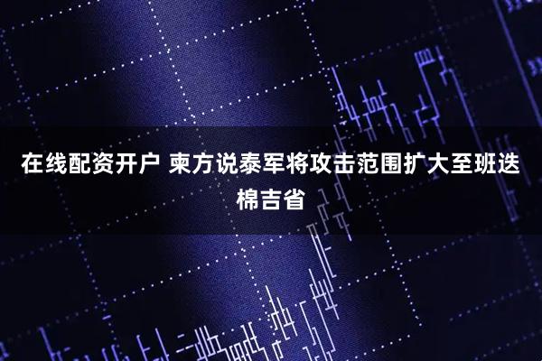 在线配资开户 柬方说泰军将攻击范围扩大至班迭棉吉省