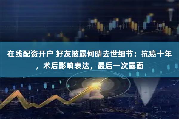 在线配资开户 好友披露何晴去世细节：抗癌十年，术后影响表达，最后一次露面