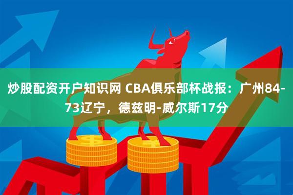 炒股配资开户知识网 CBA俱乐部杯战报：广州84-73辽宁，德兹明-威尔斯17分