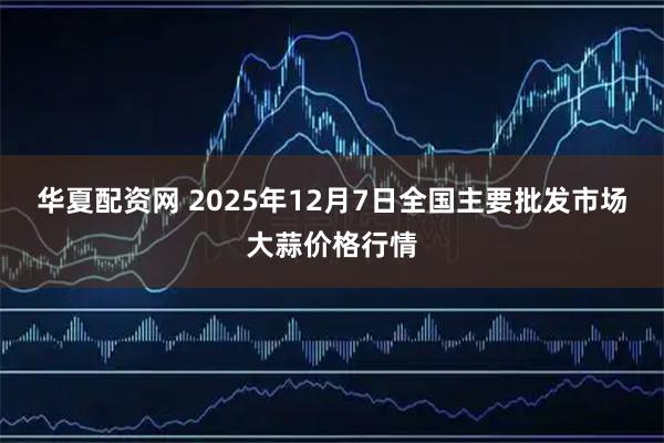 华夏配资网 2025年12月7日全国主要批发市场大蒜价格行情