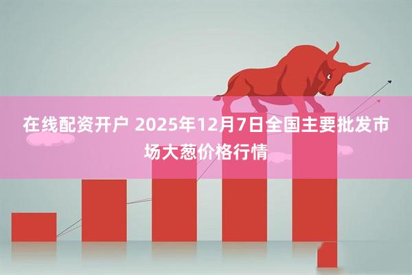 在线配资开户 2025年12月7日全国主要批发市场大葱价格行情