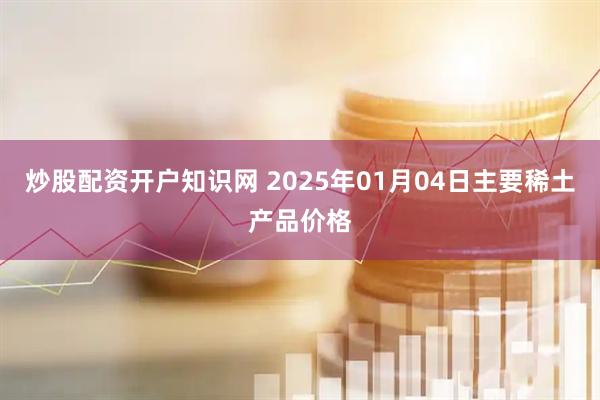 炒股配资开户知识网 2025年01月04日主要稀土产品价格