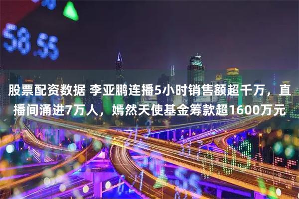 股票配资数据 李亚鹏连播5小时销售额超千万，直播间涌进7万人，嫣然天使基金筹款超1600万元
