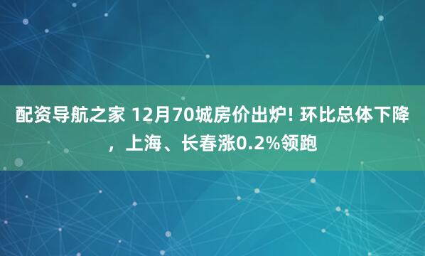 配资导航之家 12月70城房价出炉! 环比总体下降，上海、长春涨0.2%领跑