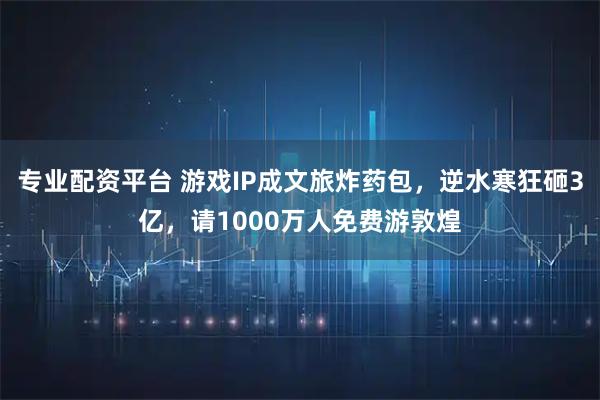 专业配资平台 游戏IP成文旅炸药包，逆水寒狂砸3亿，请1000万人免费游敦煌