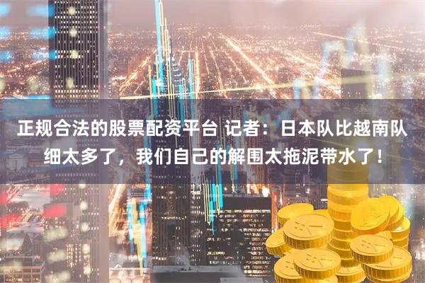 正规合法的股票配资平台 记者：日本队比越南队细太多了，我们自己的解围太拖泥带水了！
