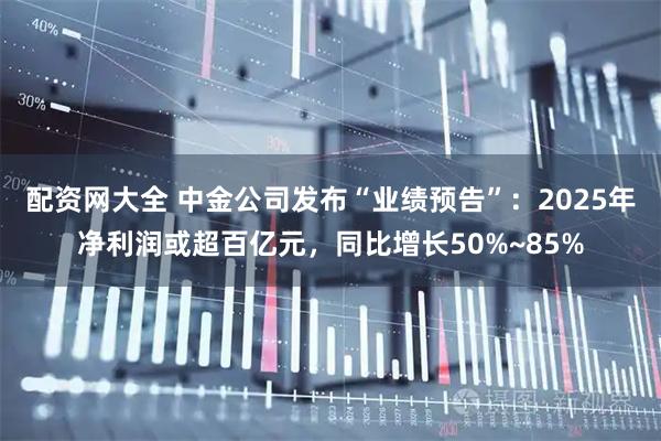 配资网大全 中金公司发布“业绩预告”：2025年净利润或超百亿元，同比增长50%~85%