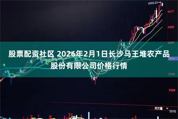 股票配资社区 2026年2月1日长沙马王堆农产品股份有限公司价格行情