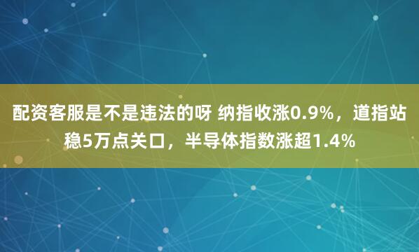 配资客服是不是违法的呀 纳指收涨0.9%，道指站稳5万点关口，半导体指数涨超1.4%