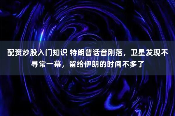 配资炒股入门知识 特朗普话音刚落，卫星发现不寻常一幕，留给伊朗的时间不多了