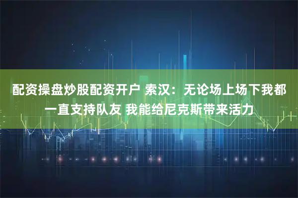 配资操盘炒股配资开户 索汉：无论场上场下我都一直支持队友 我能给尼克斯带来活力