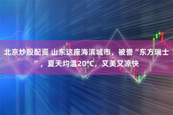 北京炒股配资 山东这座海滨城市，被誉“东方瑞士”，夏天均温20℃，又美又凉快