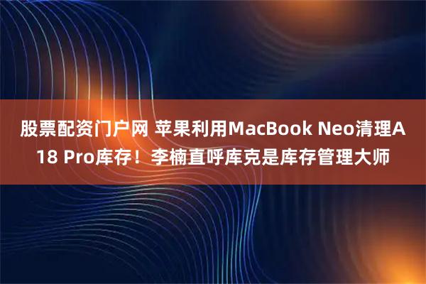 股票配资门户网 苹果利用MacBook Neo清理A18 Pro库存!李楠直呼库克是库存管理大师