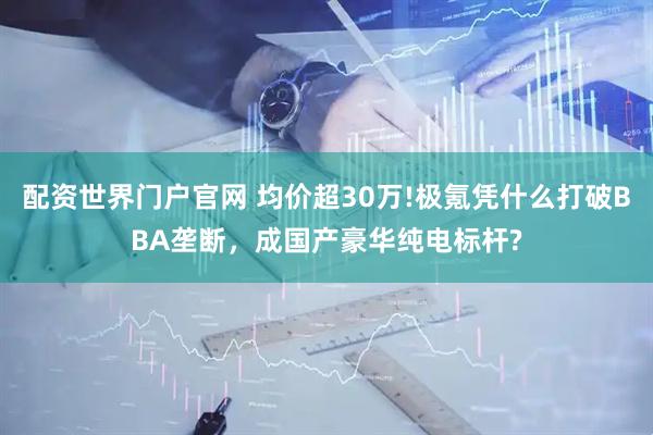 配资世界门户官网 均价超30万!极氪凭什么打破BBA垄断，成国产豪华纯电标杆?