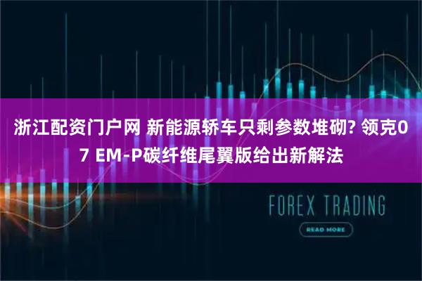 浙江配资门户网 新能源轿车只剩参数堆砌? 领克07 EM-P碳纤维尾翼版给出新解法