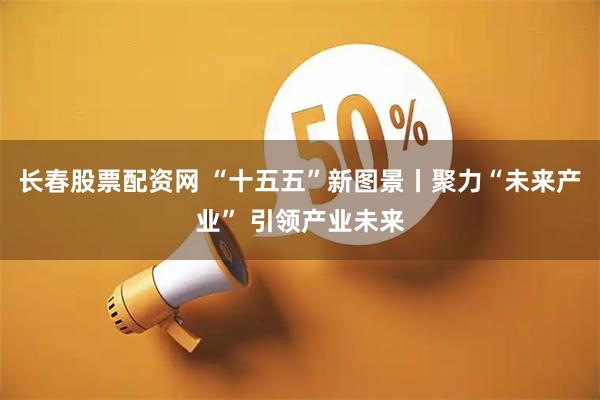 长春股票配资网 “十五五”新图景丨聚力“未来产业” 引领产业未来
