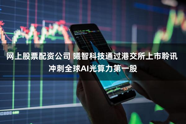 网上股票配资公司 曦智科技通过港交所上市聆讯 冲刺全球AI光算力第一股