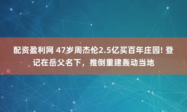 配资盈利网 47岁周杰伦2.5亿买百年庄园! 登记在岳父名下，推倒重建轰动当地