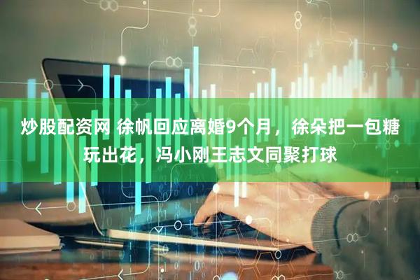 炒股配资网 徐帆回应离婚9个月，徐朵把一包糖玩出花，冯小刚王志文同聚打球