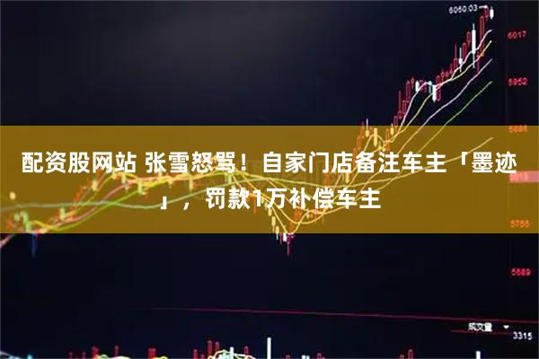 配资股网站 张雪怒骂！自家门店备注车主「墨迹」，罚款1万补偿车主