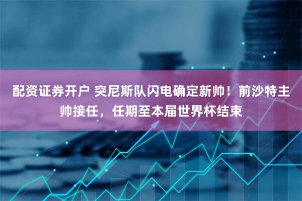 配资证券开户 突尼斯队闪电确定新帅！前沙特主帅接任，任期至本届世界杯结束