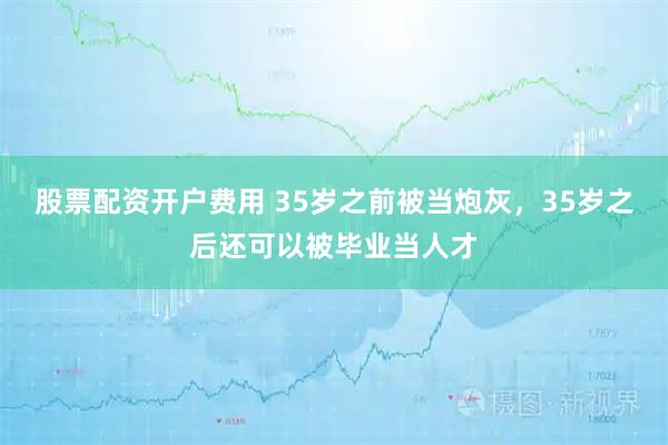 股票配资开户费用 35岁之前被当炮灰，35岁之后还可以被毕业当人才