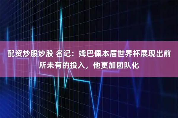配资炒股炒股 名记：姆巴佩本届世界杯展现出前所未有的投入，他更加团队化