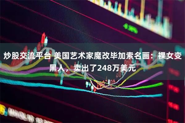 炒股交流平台 美国艺术家魔改毕加索名画：裸女变黑人，卖出了248万美元