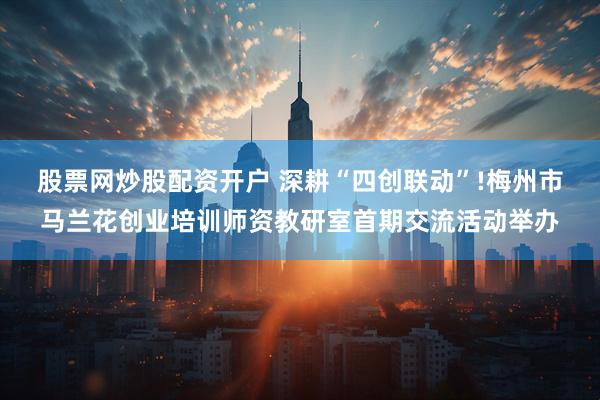 股票网炒股配资开户 深耕“四创联动”!梅州市马兰花创业培训师资教研室首期交流活动举办